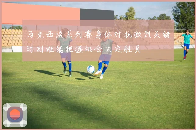 马克西谈系列赛身体对抗激烈关键时刻谁能把握机会决定胜负