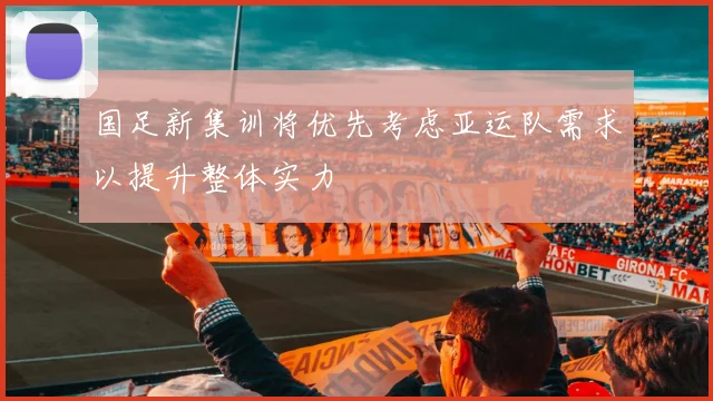 国足新集训将优先考虑亚运队需求以提升整体实力