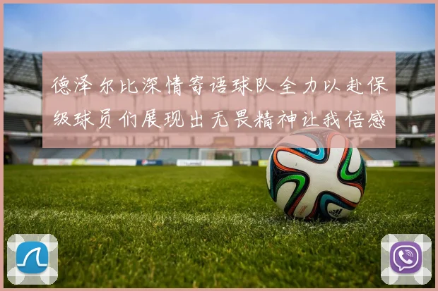 德泽尔比深情寄语球队全力以赴保级球员们展现出无畏精神让我倍感自豪