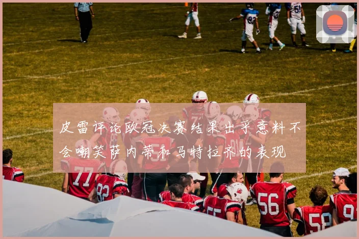 皮雷评论欧冠决赛结果出乎意料不会嘲笑萨内蒂和马特拉齐的表现