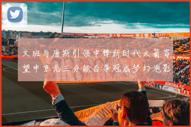 文班与唐斯引领中锋新时代火箭寄望申京无三分能否争冠成梦幻泡影
