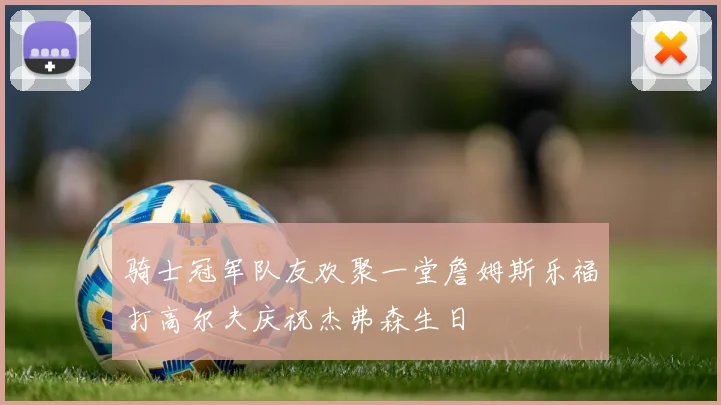 骑士冠军队友欢聚一堂詹姆斯乐福打高尔夫庆祝杰弗森生日