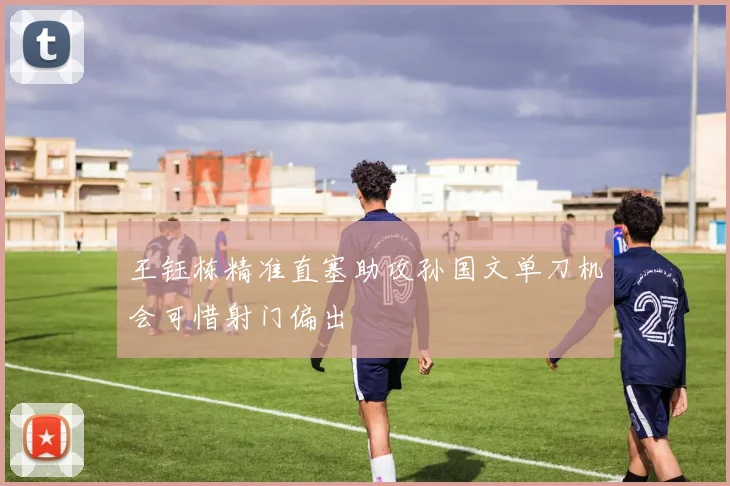 王钰栋精准直塞助攻孙国文单刀机会可惜射门偏出