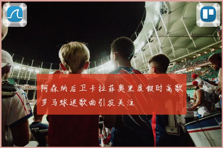 阿森纳后卫卡拉菲奥里度假时高歌罗马球迷歌曲引发关注