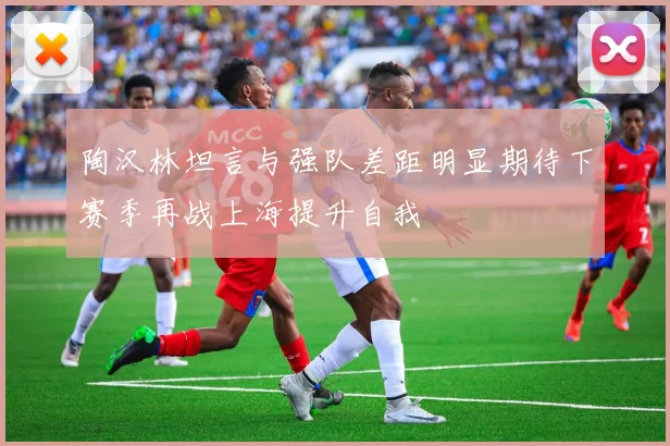 陶汉林坦言与强队差距明显期待下赛季再战上海提升自我