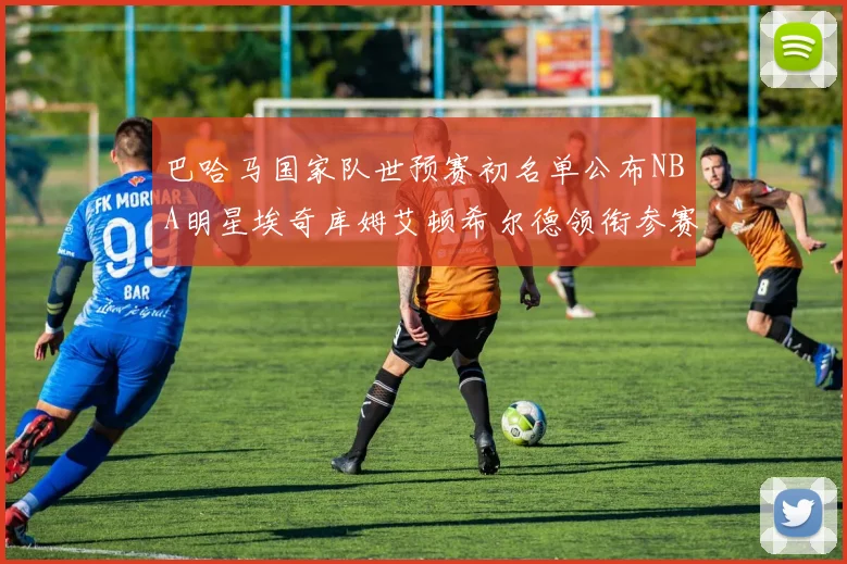 巴哈马国家队世预赛初名单公布NBA明星埃奇库姆艾顿希尔德领衔参赛阵容