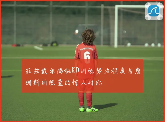 菲兹戴尔揭秘KD训练努力程度与詹姆斯训练量的惊人对比