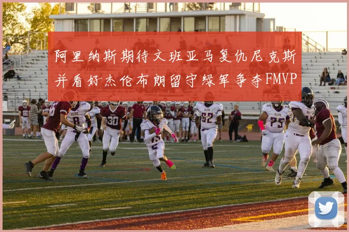 阿里纳斯期待文班亚马复仇尼克斯并看好杰伦布朗留守绿军争夺FMVP