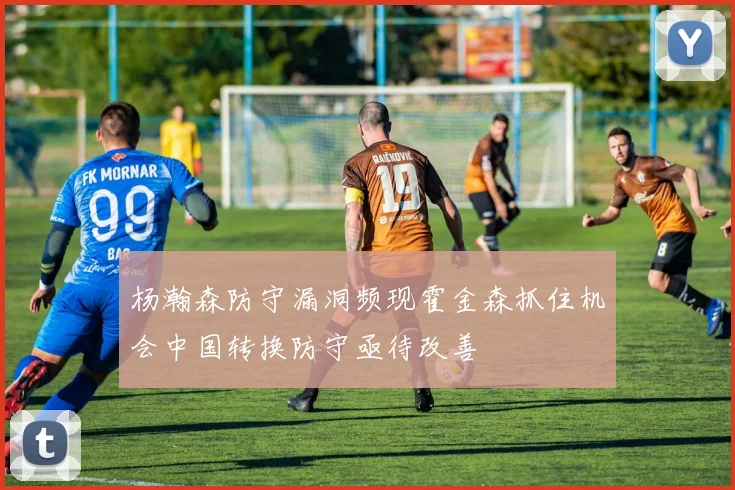 杨瀚森防守漏洞频现霍金森抓住机会中国转换防守亟待改善