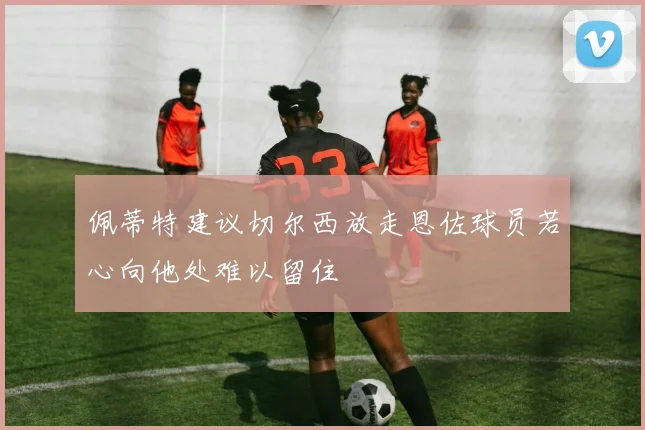 佩蒂特建议切尔西放走恩佐球员若心向他处难以留住