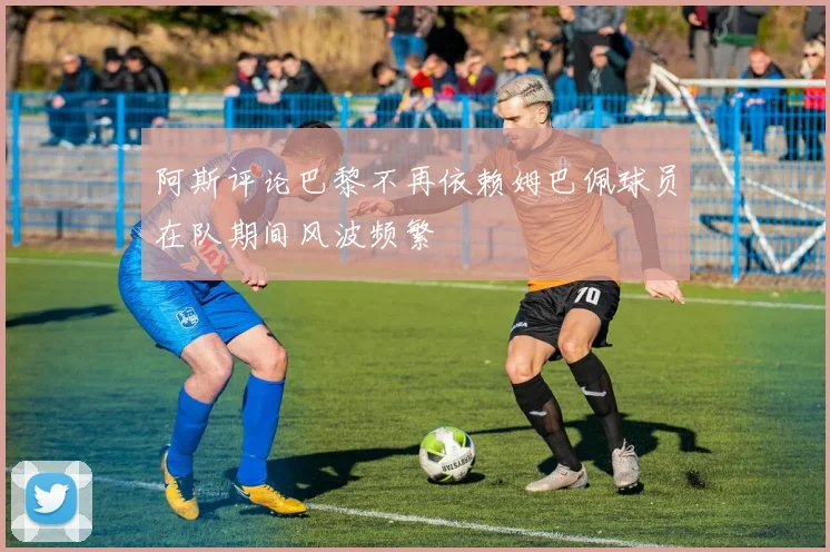 阿斯评论巴黎不再依赖姆巴佩球员在队期间风波频繁