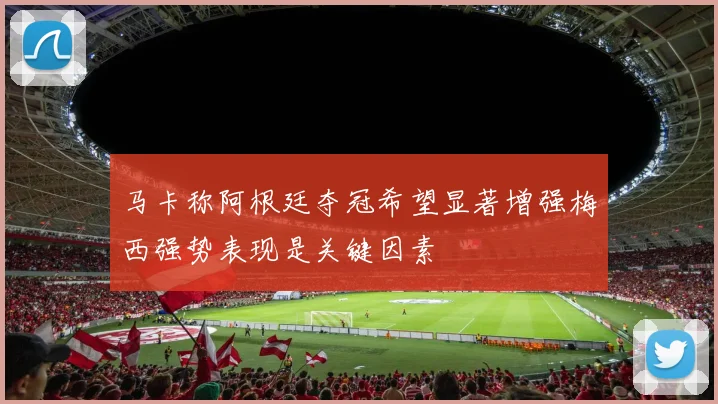 马卡称阿根廷夺冠希望显著增强梅西强势表现是关键因素