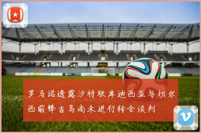 罗马诺透露沙特联库迪西亚与切尔西前锋吉乌尚未进行转会谈判